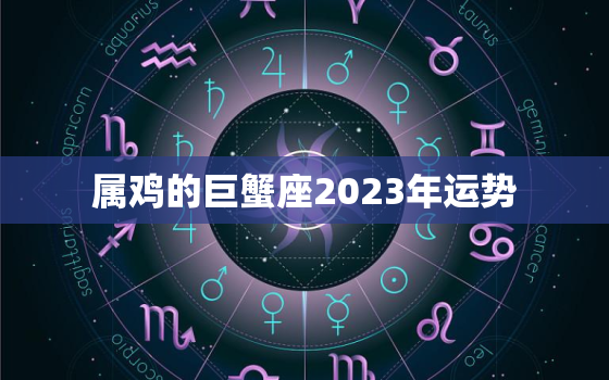 属鸡的巨蟹座2023年运势，生肖鸡巨蟹座2020年运势