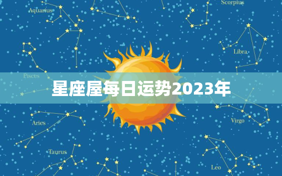 星座屋每日运势2023年，星座屋每日运势2023年运程