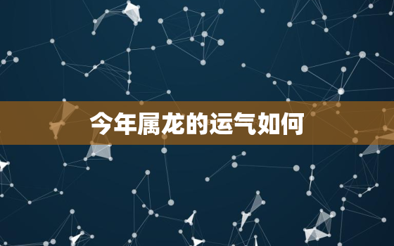 今年属龙的运气如何，今年属龙的人运气如何