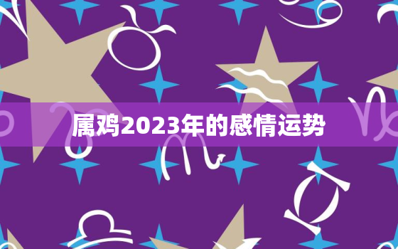 属鸡2023年的感情运势，属鸡2023年的感情运势及运程