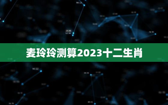 麦玲玲测算2023十二生肖，2022年12生肖运势解析麦玲玲