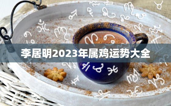 李居明2023年属鸡运势大全，李居明2023年运程