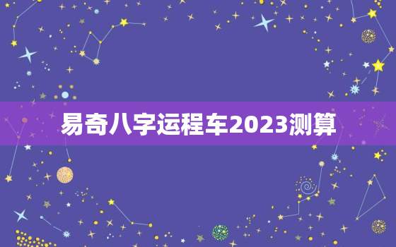 易奇八字运程车2023测算，易奇八字2022年运程车