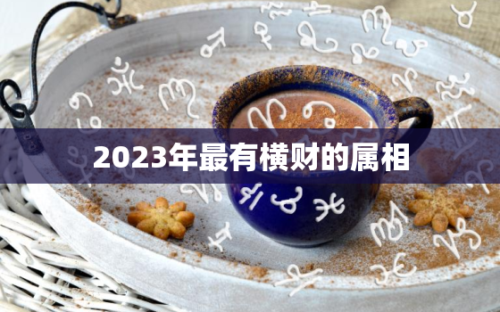 2023年最有横财的属相，2023年运气最差的三大生肖