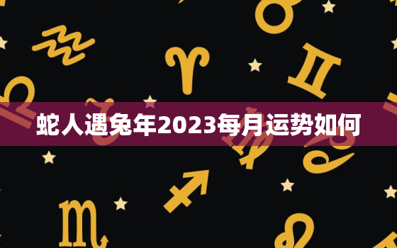 蛇人遇兔年2023每月运势如何，蛇人遇兔年的运势如何