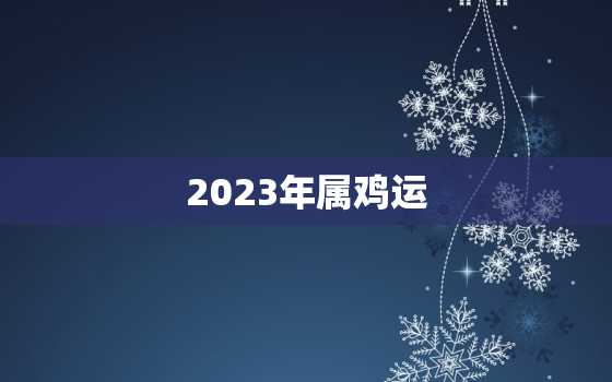 2023年属鸡运，2023年属鸡运势测算免费