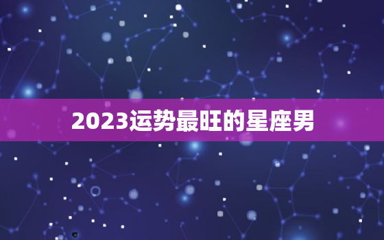 2023运势最旺的星座男，2023运势最旺的星座男生