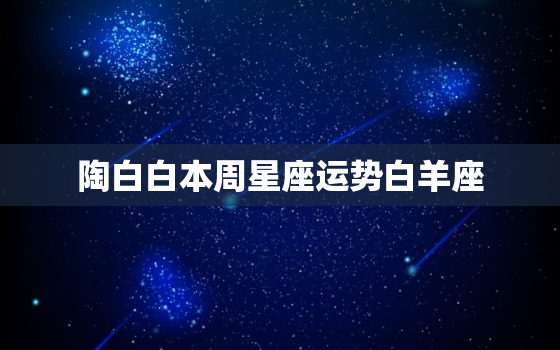 陶白白本周星座运势白羊座，陶白白本周星座运势白羊座101