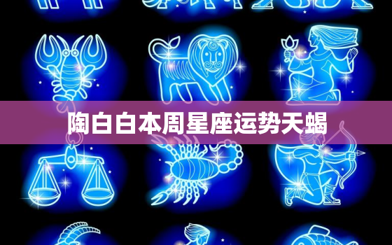 陶白白本周星座运势天蝎，陶白白星座运势在哪看