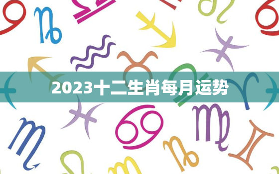 2023十二生肖每月运势，十二生肖2023年运势及运程每月运程