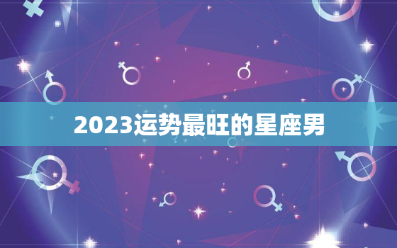 2023运势最旺的星座男，2023年十二星座爱情运