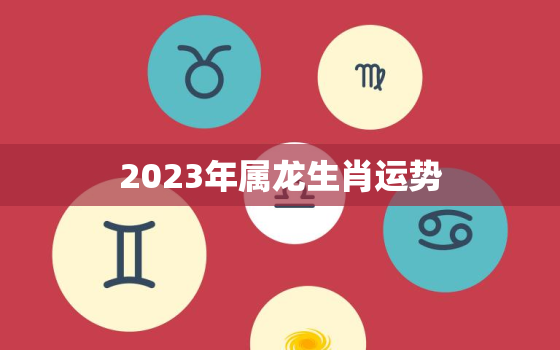 2023年属龙生肖运势，2023年属龙运势详解