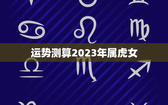 运势测算2023年属虎女，2023年属虎的运势和财运每月运势