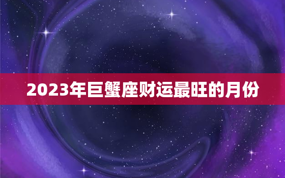 2023年巨蟹座财运最旺的月份，巨蟹座2021年3