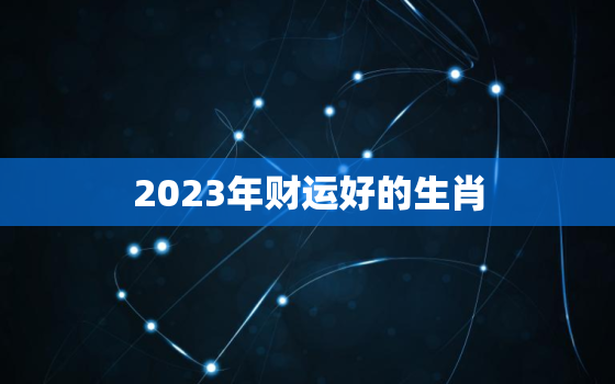 2023年财运好的生肖，2023年开始走大运的生肖