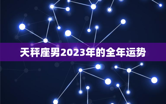 天秤座男2023年的全年运势，天秤座男2023年的全年运势及运程