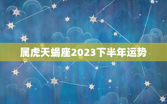 属虎天蝎座2023下半年运势，2021年虎天蝎全年运势