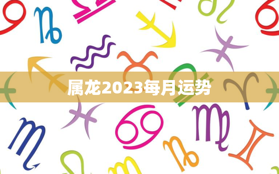 属龙2023每月运势，2023年属龙人每月运势及运程