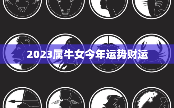 2023属牛女今年运势财运，属牛2023年运势及运程女性