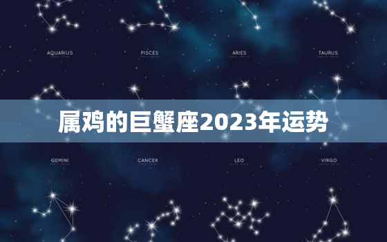 属鸡的巨蟹座2023年运势，2o21年属鸡巨蟹座运势