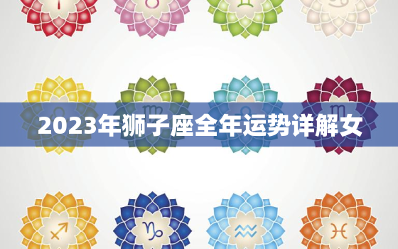 2023年狮子座全年运势详解女，2023年狮子座全年运势如何