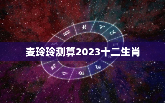 麦玲玲测算2023十二生肖，麦玲玲2023年生肖运势