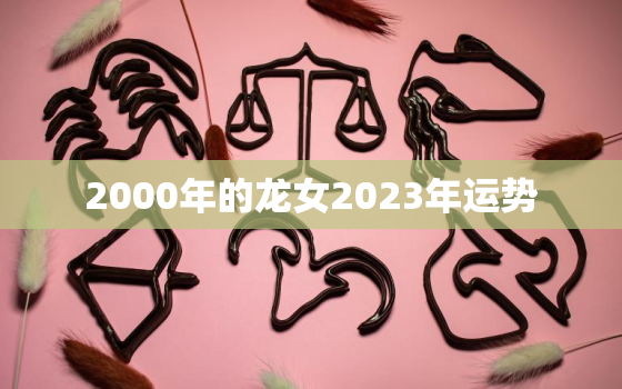 2000年的龙女2023年运势，2000年属龙女2023年运势如何