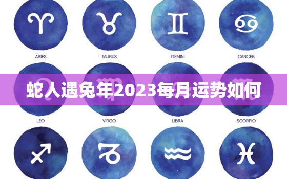 蛇人遇兔年2023每月运势如何，蛇人兔年运势2023运势详解