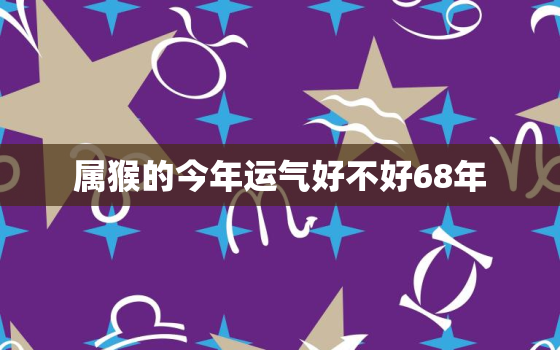 属猴的今年运气好不好68年，68属猴人今年运势2020年下半年运势