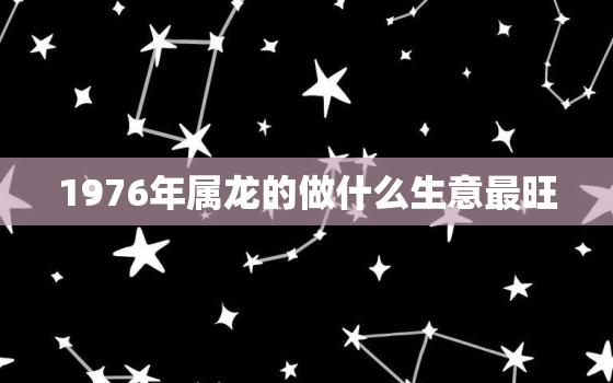 1976年属龙的做什么生意最旺，76年属龙做什么职业最好