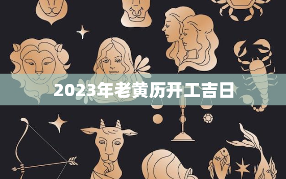 2023年老黄历开工吉日，2023年的黄道吉日查询