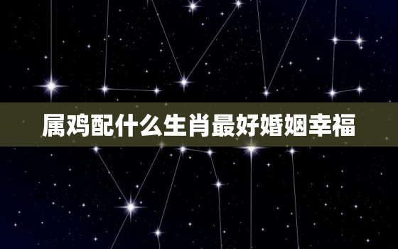 属鸡配什么生肖最好婚姻幸福，属鸡的配什么生肖