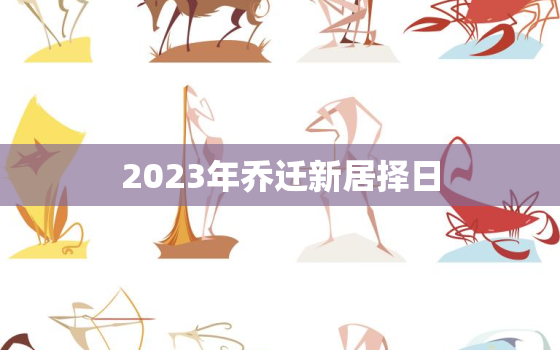 2023年乔迁新居择日，2023年乔迁新居择日吉日查询