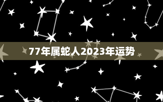 77年属蛇人2023年运势，属蛇人今年运势