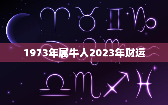 1973年属牛人2023年财运，1973年属牛人2023年财运方位