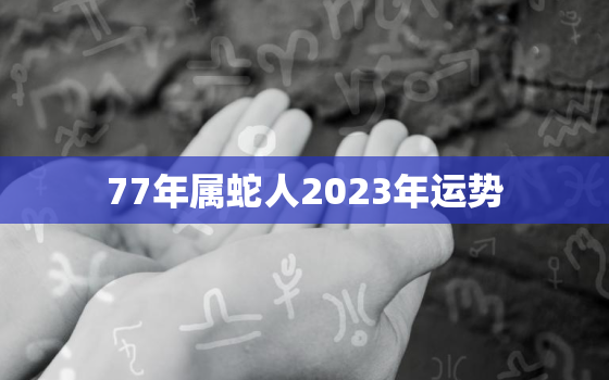 77年属蛇人2023年运势，2022年属蛇的运势