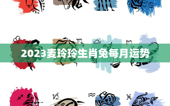 2023麦玲玲生肖兔每月运势，麦玲玲属兔2021年每月运势