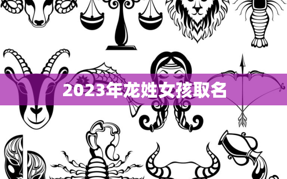 2023年龙姓女孩取名，2023年龙姓女孩取名大全