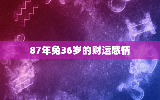 87年兔36岁的财运感情，87年属兔36岁运势走向