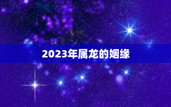 2023年属龙的姻缘，属龙2023年结婚好吗