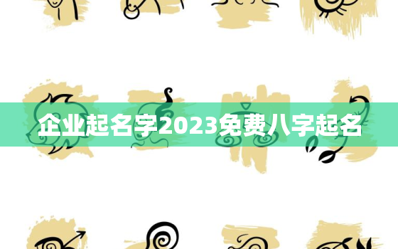 企业起名字2023免费八字起名，企业起名字2023免费八字起名大全