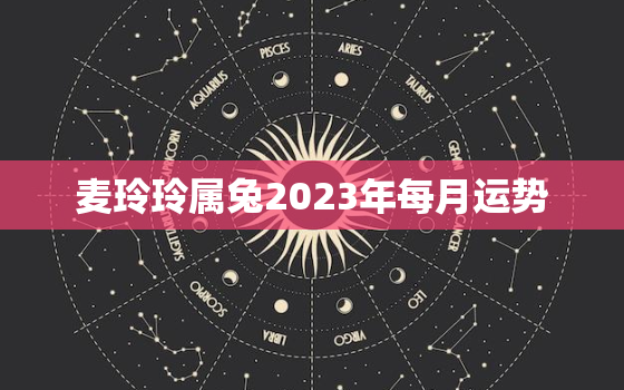 麦玲玲属兔2023年每月运势，属兔运势2023年运势每月运势