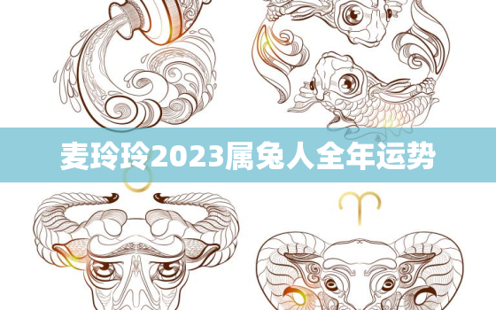 麦玲玲2023属兔人全年运势，麦玲玲2021年属兔运势测算