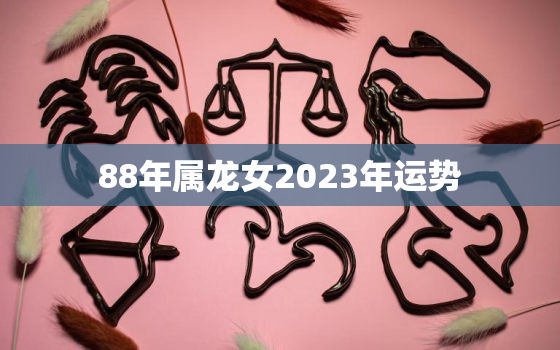 88年属龙女2023年运势，1988年属龙女2023年运势