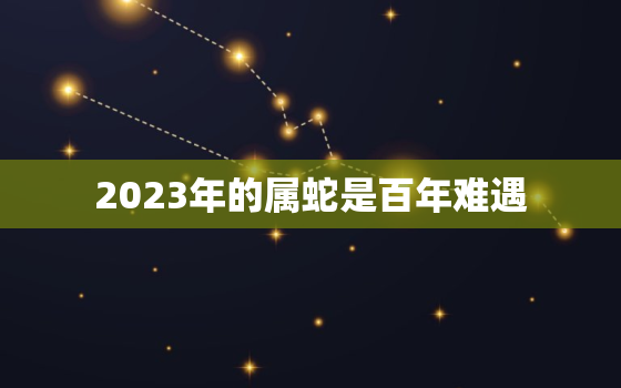 2023年的属蛇是百年难遇，2023年属蛇人命运