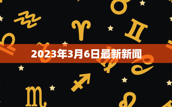 2023年3月6日最新新闻，2023年3月6日最新新闻摘抄