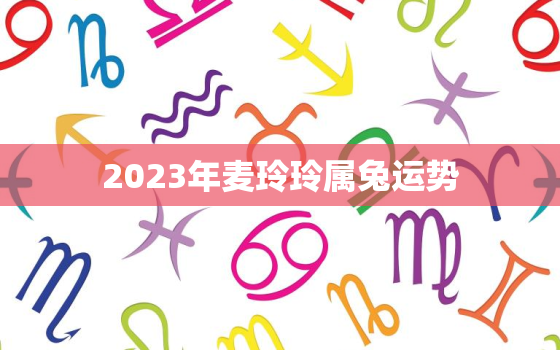 2023年麦玲玲属兔运势，麦玲玲2021年属兔运势