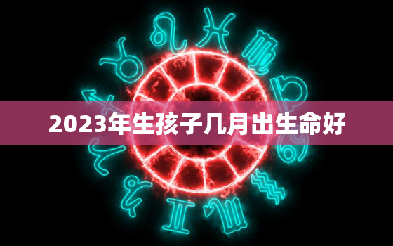 2023年生孩子几月出生命好，2023年几月生的宝宝好