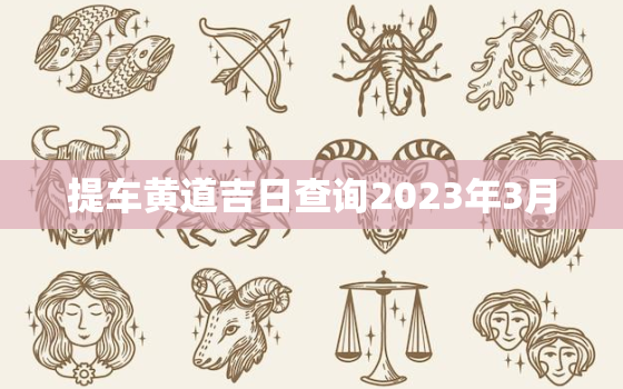 提车黄道吉日查询2023年3月，提车黄道吉日三月