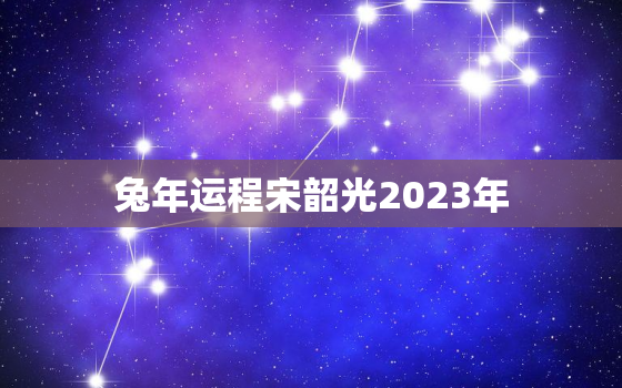 兔年运程宋韶光2023年，宋韶光2021年运势